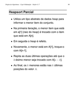 Projeto de Algoritmos – Cap.4 Ordenação – Seção 4.1.7 80
Heapsort Parcial
• Utiliza um tipo abstrato de dados heap para
informar o menor item do conjunto.
• Na primeira iteração, o menor item que está
em a[1] (raiz do heap) é trocado com o item
que está em A[n].
• Em seguida o heap é refeito.
• Novamente, o menor está em A[1], troque-o
com A[n-1].
• Repita as duas últimas operações até que o
k-ésimo menor seja trocado com A[n − k].
• Ao ﬁnal, os k menores estão nas k últimas
posições do vetor A.
 