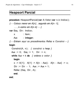 Projeto de Algoritmos – Cap.4 Ordenação – Seção 4.1.7 81
Heapsort Parcial
procedure HeapsortParcial(var A:Vetor;var n,k:Indice );
{−−Coloca menor em A[n] , segundo em A[n−1],
... ,k−esimo em A[n−k] −−}
var Esq, Dir : Indice;
x : Item;
Aux : integer;
{−−Entram aqui os procedimentos Refaz e Constroi−−}
begin
Constroi(A, n); { constroi o heap }
Aux := 0; Esq := 1; Dir := n;
while Aux < k do { ordena o vetor }
begin
x := A[1]; A[1] := A[n − Aux] ; A[n − Aux] := x;
Dir := Dir − 1; Aux := Aux + 1;
Refaz (Esq, Dir , A);
end;
end;
 