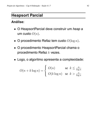 Projeto de Algoritmos – Cap.4 Ordenação – Seção 4.1.7 82
Heapsort Parcial
Análise:
• O HeapsortParcial deve construir um heap a
um custo O(n).
• O procedimento Refaz tem custo O(log n).
• O procedimento HeapsortParcial chama o
procedimento Refaz k vezes.
• Logo, o algoritmo apresenta a complexidade:
O(n + k log n) =



O(n) se k ≤ n
log n
O(k log n) se k > n
log n
 