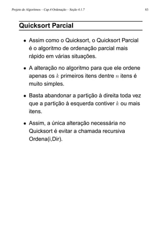 Projeto de Algoritmos – Cap.4 Ordenação – Seção 4.1.7 83
Quicksort Parcial
• Assim como o Quicksort, o Quicksort Parcial
é o algoritmo de ordenação parcial mais
rápido em várias situações.
• A alteração no algoritmo para que ele ordene
apenas os k primeiros itens dentre n itens é
muito simples.
• Basta abandonar a partição à direita toda vez
que a partição à esquerda contiver k ou mais
itens.
• Assim, a única alteração necessária no
Quicksort é evitar a chamada recursiva
Ordena(i,Dir).
 