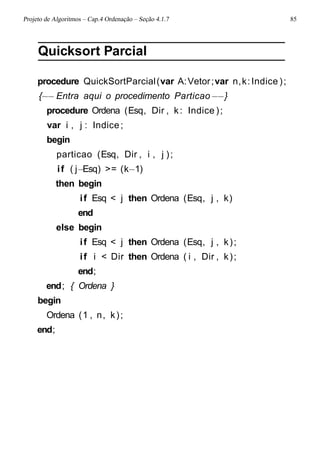 Projeto de Algoritmos – Cap.4 Ordenação – Seção 4.1.7 85
Quicksort Parcial
procedure QuickSortParcial(var A:Vetor;var n,k:Indice );
{−− Entra aqui o procedimento Particao−−}
procedure Ordena (Esq, Dir , k: Indice );
var i , j : Indice;
begin
particao (Esq, Dir , i , j );
if ( j−Esq) >= (k−1)
then begin
if Esq < j then Ordena (Esq, j , k)
end
else begin
if Esq < j then Ordena (Esq, j , k);
if i < Dir then Ordena ( i , Dir , k);
end;
end; { Ordena }
begin
Ordena (1 , n, k);
end;
 