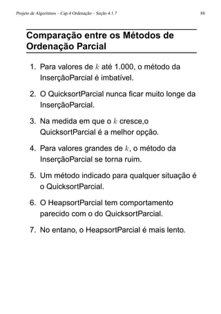 Projeto de Algoritmos – Cap.4 Ordenação – Seção 4.1.7 88
Comparação entre os Métodos de
Ordenação Parcial
1. Para valores de k até 1.000, o método da
InserçãoParcial é imbatível.
2. O QuicksortParcial nunca ﬁcar muito longe da
InserçãoParcial.
3. Na medida em que o k cresce,o
QuicksortParcial é a melhor opção.
4. Para valores grandes de k, o método da
InserçãoParcial se torna ruim.
5. Um método indicado para qualquer situação é
o QuicksortParcial.
6. O HeapsortParcial tem comportamento
parecido com o do QuicksortParcial.
7. No entano, o HeapsortParcial é mais lento.
 