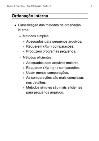 Projeto de Algoritmos – Cap.4 Ordenação – Seção 4.1 8
Ordenação Interna
• Classiﬁcação dos métodos de ordenação
interna:
– Métodos simples:
∗ Adequados para pequenos arquivos.
∗ Requerem O(n2
) comparações.
∗ Produzem programas pequenos.
– Métodos eﬁcientes:
∗ Adequados para arquivos maiores.
∗ Requerem O(n log n) comparações.
∗ Usam menos comparações.
∗ As comparações são mais complexas
nos detalhes.
∗ Métodos simples são mais eﬁcientes
para pequenos arquivos.
 