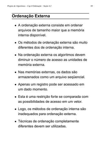 Projeto de Algoritmos – Cap.4 Ordenação – Seção 4.2 89
Ordenação Externa
• A ordenação externa consiste em ordenar
arquivos de tamanho maior que a memória
interna disponível.
• Os métodos de ordenação externa são muito
diferentes dos de ordenação interna.
• Na ordenação externa os algoritmos devem
diminuir o número de acesso as unidades de
memória externa.
• Nas memórias externas, os dados são
armazenados como um arquivo seqüencial.
• Apenas um registro pode ser acessado em
um dado momento.
• Esta é uma restrição forte se comparada com
as possibilidades de acesso em um vetor.
• Logo, os métodos de ordenação interna são
inadequados para ordenação externa.
• Técnicas de ordenação completamente
diferentes devem ser utilizadas.
 