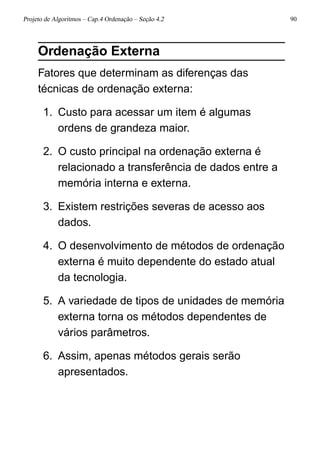 Projeto de Algoritmos – Cap.4 Ordenação – Seção 4.2 90
Ordenação Externa
Fatores que determinam as diferenças das
técnicas de ordenação externa:
1. Custo para acessar um item é algumas
ordens de grandeza maior.
2. O custo principal na ordenação externa é
relacionado a transferência de dados entre a
memória interna e externa.
3. Existem restrições severas de acesso aos
dados.
4. O desenvolvimento de métodos de ordenação
externa é muito dependente do estado atual
da tecnologia.
5. A variedade de tipos de unidades de memória
externa torna os métodos dependentes de
vários parâmetros.
6. Assim, apenas métodos gerais serão
apresentados.
 