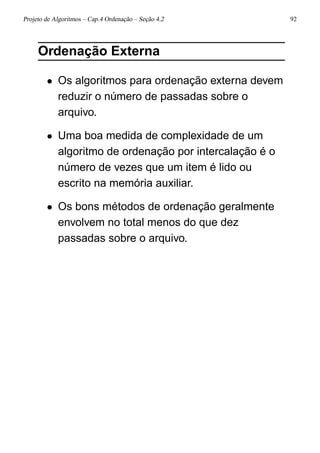 Projeto de Algoritmos – Cap.4 Ordenação – Seção 4.2 92
Ordenação Externa
• Os algoritmos para ordenação externa devem
reduzir o número de passadas sobre o
arquivo.
• Uma boa medida de complexidade de um
algoritmo de ordenação por intercalação é o
número de vezes que um item é lido ou
escrito na memória auxiliar.
• Os bons métodos de ordenação geralmente
envolvem no total menos do que dez
passadas sobre o arquivo.
 