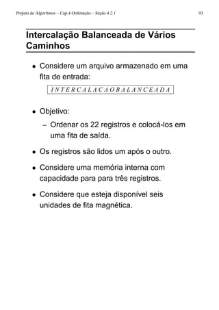 Projeto de Algoritmos – Cap.4 Ordenação – Seção 4.2.1 93
Intercalação Balanceada de Vários
Caminhos
• Considere um arquivo armazenado em uma
ﬁta de entrada:
I N T E R C A L A C A O B A L A N C E A D A
• Objetivo:
– Ordenar os 22 registros e colocá-los em
uma ﬁta de saída.
• Os registros são lidos um após o outro.
• Considere uma memória interna com
capacidade para para três registros.
• Considere que esteja disponível seis
unidades de ﬁta magnética.
 