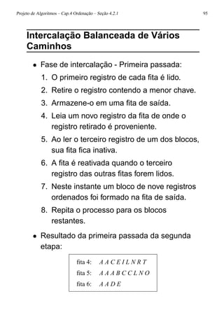 Projeto de Algoritmos – Cap.4 Ordenação – Seção 4.2.1 95
Intercalação Balanceada de Vários
Caminhos
• Fase de intercalação - Primeira passada:
1. O primeiro registro de cada ﬁta é lido.
2. Retire o registro contendo a menor chave.
3. Armazene-o em uma ﬁta de saída.
4. Leia um novo registro da ﬁta de onde o
registro retirado é proveniente.
5. Ao ler o terceiro registro de um dos blocos,
sua ﬁta ﬁca inativa.
6. A ﬁta é reativada quando o terceiro
registro das outras ﬁtas forem lidos.
7. Neste instante um bloco de nove registros
ordenados foi formado na ﬁta de saída.
8. Repita o processo para os blocos
restantes.
• Resultado da primeira passada da segunda
etapa:
ﬁta 4: A A C E I L N R T
ﬁta 5: A A A B C C L N O
ﬁta 6: A A D E
 