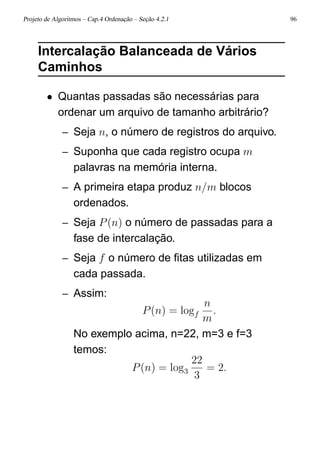 Projeto de Algoritmos – Cap.4 Ordenação – Seção 4.2.1 96
Intercalação Balanceada de Vários
Caminhos
• Quantas passadas são necessárias para
ordenar um arquivo de tamanho arbitrário?
– Seja n, o número de registros do arquivo.
– Suponha que cada registro ocupa m
palavras na memória interna.
– A primeira etapa produz n/m blocos
ordenados.
– Seja P(n) o número de passadas para a
fase de intercalação.
– Seja f o número de ﬁtas utilizadas em
cada passada.
– Assim:
P(n) = logf
n
m
.
No exemplo acima, n=22, m=3 e f=3
temos:
P(n) = log3
22
3
= 2.
 