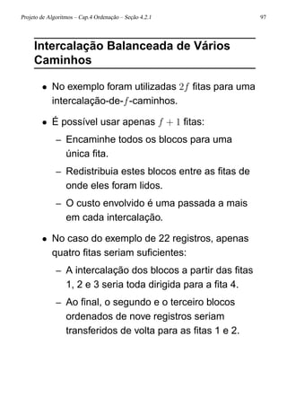 Projeto de Algoritmos – Cap.4 Ordenação – Seção 4.2.1 97
Intercalação Balanceada de Vários
Caminhos
• No exemplo foram utilizadas 2f ﬁtas para uma
intercalação-de-f-caminhos.
• É possível usar apenas f + 1 ﬁtas:
– Encaminhe todos os blocos para uma
única ﬁta.
– Redistribuia estes blocos entre as ﬁtas de
onde eles foram lidos.
– O custo envolvido é uma passada a mais
em cada intercalação.
• No caso do exemplo de 22 registros, apenas
quatro ﬁtas seriam suﬁcientes:
– A intercalação dos blocos a partir das ﬁtas
1, 2 e 3 seria toda dirigida para a ﬁta 4.
– Ao ﬁnal, o segundo e o terceiro blocos
ordenados de nove registros seriam
transferidos de volta para as ﬁtas 1 e 2.
 