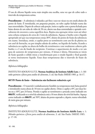 Métodos Físico-Químicos para Análise de Alimentos - 4ª Edição 
1ª Edição Digital 
O uso de silicone líquido torna mais simples esta escolha, uma vez que ele cobre todo o 
intervalo da temperatura acima. 
Procedimento – A substância é reduzida a pó fino e seco no vácuo ou em estufa abaixo do 
ponto de fusão. É introduzida, em pequenas porções, no tubo capilar fechado numa das 
suas extremidades. Depois de colocar cada porção, insira o capilar com a ponta fechada para 
baixo dentro de um tubo de vidro de 50 cm, aberto nas duas extremidades e apoiado verti-calmente 
92 - IAL 
de encontro a uma superfície dura. Repita esta operação várias vezes até obter 
uma coluna compacta de cerca de 2 mm da substância. Aqueça o banho com o líquido 
apropriado até que sua temperatura esteja 30°C abaixo do ponto de fusão da substância 
em exame. Introduza, então, o capilar preso ao termômetro com um fio de platina ou 
um anel de borracha, ou por simples adesão de ambos, no líquido do banho, ficando a 
substância no capilar na altura do bulbo do termômetro e este totalmente coberto pelo 
banho e a 2 cm do fundo do recipiente. Continue o aquecimento de modo a ter um 
grau de aumento de temperatura por minuto. A leitura é direta. Denomina-se início 
de fusão quando o sólido inicia a transformação para o estado líquido e final quando 
se torna inteiramente líquido. Estas duas temperaturas dão o intervalo de fusão da 
substância. 
Referência bibliográfica 
INSTITUTO ADOLFO LUTZ. Normas Analíticas do Instituto Adolfo Lutz. v. 1: Mé-todos 
químicos e físicos para análise de alimentos, 3. ed. São Paulo: IMESP, 1985. p. 16-17. 
007/IV Ponto de fusão – Substâncias não facilmente reduzíveis a pó 
Procedimento – O material é cuidadosamente fundido na temperatura mais baixa possível 
e introduzido numa altura de 10 mm no capilar aberto. Deixe o capilar a 0°C por duas ho-ras 
ou a 10°C por 24 horas. Prenda o capilar ao termômetro e proceda como indicado em 
006/IV, verificando se o nível da substância está a 10 mm abaixo do nível do banho. Aqueça 
como indicado em 006/IV, até 50°C abaixo do ponto esperado e, depois, numa velocidade 
de meio grau por minuto. 
Referência bibliográfica 
INSTITUTO ADOLFO LUTZ. Normas Analíticas do Instituto Adolfo Lutz. v. 1: 
Métodos químicos e físicos para análise de alimentos, 3. ed. São Paulo: IMESP, 1985. 
p. 17-18. 
 