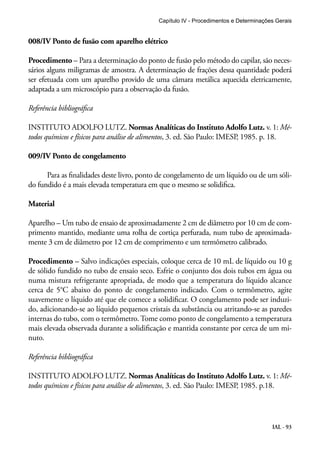 Capítulo IV - Procedimentos e Determinações Gerais 
IAL - 93 
008/IV Ponto de fusão com aparelho elétrico 
Procedimento – Para a determinação do ponto de fusão pelo método do capilar, são neces-sários 
alguns miligramas de amostra. A determinação de frações dessa quantidade poderá 
ser efetuada com um aparelho provido de uma câmara metálica aquecida eletricamente, 
adaptada a um microscópio para a observação da fusão. 
Referência bibliográfica 
INSTITUTO ADOLFO LUTZ. Normas Analíticas do Instituto Adolfo Lutz. v. 1: Mé-todos 
químicos e físicos para análise de alimentos, 3. ed. São Paulo: IMESP, 1985. p. 18. 
009/IV Ponto de congelamento 
Para as finalidades deste livro, ponto de congelamento de um líquido ou de um sóli-do 
fundido é a mais elevada temperatura em que o mesmo se solidifica. 
Material 
Aparelho – Um tubo de ensaio de aproximadamente 2 cm de diâmetro por 10 cm de com-primento 
mantido, mediante uma rolha de cortiça perfurada, num tubo de aproximada-mente 
3 cm de diâmetro por 12 cm de comprimento e um termômetro calibrado. 
Procedimento – Salvo indicações especiais, coloque cerca de 10 mL de líquido ou 10 g 
de sólido fundido no tubo de ensaio seco. Esfrie o conjunto dos dois tubos em água ou 
numa mistura refrigerante apropriada, de modo que a temperatura do líquido alcance 
cerca de 5°C abaixo do ponto de congelamento indicado. Com o termômetro, agite 
suavemente o líquido até que ele comece a solidificar. O congelamento pode ser induzi-do, 
adicionando-se ao líquido pequenos cristais da substância ou atritando-se as paredes 
internas do tubo, com o termômetro. Tome como ponto de congelamento a temperatura 
mais elevada observada durante a solidificação e mantida constante por cerca de um mi-nuto. 
Referência bibliográfica 
INSTITUTO ADOLFO LUTZ. Normas Analíticas do Instituto Adolfo Lutz. v. 1: Mé-todos 
químicos e físicos para análise de alimentos, 3. ed. São Paulo: IMESP, 1985. p.18. 
 