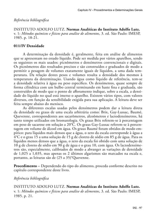 Capítulo IV - Procedimentos e Determinações Gerais 
Referência bibliográfica 
INSTITUTO ADOLFO LUTZ. Normas Analíticas do Instituto Adolfo Lutz. 
v. 1: Métodos químicos e físicos para análise de alimentos, 3. ed. São Paulo: IMESP, 
1985. p. 18-21. 
011/IV Densidade 
A determinação da densidade é, geralmente, feita em análise de alimentos 
que se apresentam no estado líquido. Pode ser medida por vários aparelhos, sendo 
os seguintes os mais usados: picnômetros e densímetros convencionais e digitais. 
Os picnômetros dão resultados precisos e são construídos e graduados de modo a 
permitir a pesagem de volumes exatamente iguais de líquidos, a uma dada tem-peratura. 
Da relação destes pesos e volumes resulta a densidade dos mesmos à 
temperatura da determinação. Usando água como líquido de referência, tem-se 
a densidade relativa à água ou peso específico. Os densímetros, quase sempre de 
forma cilíndrica com um bulbo central terminando em haste fina e graduada, são 
construídos de modo que o ponto de afloramento indique, sobre a escala, a densi-dade 
do líquido no qual está imerso o aparelho. Existem vários tipos, com valores 
diversos, em função da sensibilidade exigida para sua aplicação. A leitura deve ser 
feita sempre abaixo do menisco. 
As diferentes escalas usadas pelos densímetros podem dar a leitura direta 
da densidade ou graus de uma escala arbitrária como: Brix, Gay-Lussac, Baumé, 
Quevenne, correspondentes aos sacarômetros, alcoômetros e lactodensímetros, há 
tanto tempo utilizados em bromatologia. Os graus Brix referem-se à porcentagem 
em peso de sacarose em solução a 20°C. Os graus Gay-Lussac referem-se à porcen-tagem 
em volume de álcool em água. Os graus Baumé foram obtidos de modo em-pírico: 
para líquidos mais densos que a água, o zero da escala corresponde à água a 
4°C e o grau 15 a uma solução de 15 g de cloreto de sódio em 85 g de água. Para os 
líquidos menos densos que a água, o zero da escala foi obtido com uma solução de 
10 g de cloreto de sódio em 90 g de água e o grau 10, com água. Os lactodensíme-tros 
são, especialmente, calibrados de modo a abranger as variações de densidade 
de 1,025 a 1,035, mas apenas os 2 últimos algarismos são marcados na escala e, 
portanto, as leituras são de (25 a 35)°Quevenne. 
Procedimento – Dependendo do tipo do alimento, proceda conforme descrito no 
capítulo correspondente deste livro. 
Referência bibliográfica 
INSTITUTO ADOLFO LUTZ. Normas Analíticas do Instituto Adolfo Lutz. 
v. 1: Métodos químicos e físicos para análise de alimentos, 3. ed. São Paulo: IMESP, 
1985. p. 21. 
IAL - 97 
 