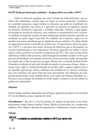 Métodos Físico-Químicos para Análise de Alimentos - 4ª Edição 
1ª Edição Digital 
012/IV Perda por dessecação (umidade) – Secagem direta em estufa a 105ºC 
Todos os alimentos, qualquer que seja o método de industrialização a que te-nham 
sido submetidos, contêm água em maior ou menor proporção. Geralmen-te 
a umidade representa a água contida no alimento, que pode ser classificada em: 
umidade de superfície, que refere-se à água livre ou presente na superfície externa 
do alimento, facilmente evaporada e umidade adsorvida, referente à água ligada, 
encontrada no interior do alimento, sem combinar-se quimicamente com o mesmo. 
A umidade corresponde à perda em peso sofrida pelo produto quando aquecido em 
condições nas quais a água é removida. Na realidade, não é somente a água a ser re-movida, 
98 - IAL 
mas outras substâncias que se volatilizam nessas condições. O resíduo obtido 
no aquecimento direto é chamado de resíduo seco. O aquecimento direto da amos-tra 
a 105°C é o processo mais usual. Amostras de alimentos que se decompõem ou 
iniciam transformações a esta temperatura, devem ser aquecidas em estufas a vácuo, 
onde se reduz a pressão e se mantém a temperatura de 70°C. Nos casos em que outras 
substâncias voláteis estão presentes, a determinação de umidade real deve ser feita por 
processo de destilação com líquidos imiscíveis. Outros processos usados são baseados 
em reações que se dão em presença de água. Dentre estes, o método de Karl Fischer 
é baseado na redução de iodo pelo dióxido de enxofre, na presença de água. Assim, a 
reação entre a água e a solução de dióxido de enxofre, iodo e reagente orgânico faz-se 
em aparelho especial que exclui a influência da umidade do ar e fornece condições 
para uma titulação cujo ponto final seja bem determinado. Em alimentos de com-posição 
padronizada, certas medidas físicas, como índice de refração, densidade etc., 
fornecem uma avaliação da umidade de modo rápido, mediante o uso de tabelas ou 
gráficos já estabelecidos. 
Material 
Estufa, balança analítica, dessecador com sílica gel, cápsula de porcelana ou de metal de 
8,5 cm de diâmetro, pinça e espátula de metal. 
Procedimento – Pese de 2 a 10 g da amostra em cápsula de porcelana ou de metal, 
previamente tarada. Aqueça durante 3 horas. Resfrie em dessecador até a temperatura 
ambiente. Pese. Repita a operação de aquecimento e resfriamento até peso constante. 
Cálculo 
 