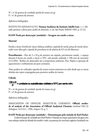 Capítulo IV - Procedimentos e Determinações Gerais 
N = n° de gramas de umidade (perda de massa em g) 
P = n° de gramas da amostra 
Referência bibliográfica 
INSTITUTO ADOLFO LUTZ. Normas Analíticas do Instituto Adolfo Lutz. v. 1: Mé-todos 
químicos e físicos para análise de alimentos, 3. ed. São Paulo: IMESP, 1985. p. 21-22. 
IAL - 99 
013/IV Perda por dessecação (umidade) – Secagem em estufa a vácuo 
Material 
Estufa a vácuo, bomba de vácuo, balança analítica, espátula de metal, pinça de metal, desse-cador 
com sílica gel e cápsula de porcelana ou de platina de 8,5 cm de diâmetro. 
Procedimento – Pese de 2 a 10 g da amostra em cápsula, previamente tarada, e aqueça 
durante 6 horas em estufa a vácuo a 70°C, sob pressão reduzida ≤ 100 mm de mercúrio 
(13,3 kPa) . Resfrie em dessecador até a temperatura ambiente. Pese. Repita a operação de 
aquecimento e resfriamento até peso constante. 
Nota: podem ser utilizadas cápsulas de outros metais resistentes ao calor desde que as cinzas 
obtidas não sejam empregadas para posterior análise de metais. 
Cálculo 
N = nº de gramas de umidade (perda de massa em g) 
P = nº de gramas da amostra 
Referência bibliográfica 
ASSOCIATION OF OFFICIAL ANALYTICAL CHEMISTS. Official metho-ds 
of analysis of the Association of Official Analytical Chemists (method 926.12) 
Arlington: A.O.A.C., 1996, chapter 33. p. 5. 
014/IV Perda por dessecação (umidade) – Determinação pelo método de Karl Fischer 
A determinação de umidade por Karl Fischer é baseada na reação quantitativa da água com 
uma solução anidra de dióxido de enxofre e iodo, na presença de uma base orgânica (imidazol) em 
 
