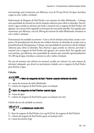 Capítulo IV - Procedimentos e Determinações Gerais 
microsseringa, pese exatamente, por diferença, cerca de 20 mg (20 μL) de água; introduza 
a água na cela e realize a titulação. 
Padronização do Reagente de Karl Fischer com tartarato de sódio dihidratado – Coloque 
uma quantidade de metanol na cela de titulação suficiente para cobrir os eletrodos. Para eli-minar 
a água contida no solvente, pré-titule o metanol com o reagente de Karl Fischer, sob 
agitação, até o ponto final, seguindo as instruções do manual do aparelho. Em seguida, pese 
exatamente, por diferença, cerca de 200 mg de tartarato de sódio dihidratado; introduza na 
cela e realize a titulação. 
Determinação de umidade na amostra – Caso a cela de titulação esteja cheia, esvazie o reci-piente. 
Os procedimentos de descarte dos resíduos deverão ser efetuados de acordo com os 
procedimentos de biossegurança. Coloque uma quantidade de metanol na cela de titulação 
suficiente para cobrir os eletrodos. Para eliminar a água contida no solvente, pré-titule o 
metanol com o reagente de Karl Fischer, sob agitação, até o ponto final. Em seguida, pese 
com precisão, por diferença uma quantidade de amostra que contenha aproximadamente 
10 a 80 mg de água; introduza a amostra na cela e realize a titulação. 
No caso de amostras não solúveis em metanol, escolha um solvente (ou uma mistura de 
solventes) adequado, que deverá ser previamente titulado com o reagente de Karl Fischer 
para eliminar a água. 
Cálculos 
IAL - 101 
m = massa do tartarato de sódio dihidratado 
V = volume do reagente de Karl Fischer gasto na titulação 
m = massa de água 
V = volume do reagente de Karl Fischer gasto na titulação (em mL) 
Cálculo do teor de umidade na amostra 
F = fator do reagente de Karl Fischer (em mg H2O/mL do reagente de Karl Fischer) 
V = volume do reagente de Karl Fischer gasto na titulação (mL) 
m = massa da amostra (mg) 
 