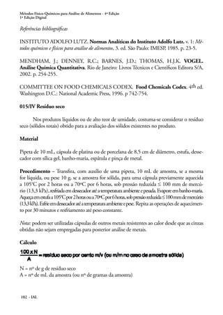 Métodos Físico-Químicos para Análise de Alimentos - 4ª Edição 
1ª Edição Digital 
Referências bibliográficas 
INSTITUTO ADOLFO LUTZ. Normas Analíticas do Instituto Adolfo Lutz. v. 1: Mé-todos 
químicos e físicos para análise de alimentos, 3. ed. São Paulo: IMESP, 1985. p. 23-5. 
MENDHAM, J.; DENNEY, R.C.; BARNES, J.D.; THOMAS, H.J.K. VOGEL. 
Análise Química Quantitativa. Rio de Janeiro: Livros Técnicos e Científicos Editora S/A, 
2002. p. 254-255. 
COMMITTEE ON FOOD CHEMICALS CODEX. Food Chemicals Codex. 4th ed. 
Washington D.C.: National Academic Press, 1996. p 742-754. 
015/IV Resíduo seco 
Nos produtos líquidos ou de alto teor de umidade, costuma-se considerar o resíduo 
seco (sólidos totais) obtido para a avaliação dos sólidos existentes no produto. 
Material 
Pipeta de 10 mL, cápsula de platina ou de porcelana de 8,5 cm de diâmetro, estufa, desse-cador 
com sílica gel, banho-maria, espátula e pinça de metal. 
Procedimento – Transfira, com auxílio de uma pipeta, 10 mL de amostra, se a mesma 
for líquida, ou pese 10 g, se a amostra for sólida, para uma cápsula previamente aquecida 
a 105°C por 2 horas ou a 70ºC por 6 horas, sob pressão reduzida ≤ 100 mm de mercú-rio 
(13,3 kPa), resfriada em dessecador até a temperatura ambiente e pesada. Evapore em banho-maria. 
Aqueça em estufa a 105°C por 2 horas ou a 70ºC por 6 horas, sob pressão reduzida ≤ 100 mm de mercúrio 
(13,3 kPa). Esfrie em dessecador até a temperatura ambiente e pese. Repita as operações de aquecimen-to 
por 30 minutos e resfriamento até peso constante. 
Nota: podem ser utilizadas cápsulas de outros metais resistentes ao calor desde que as cinzas 
obtidas não sejam empregadas para posterior análise de metais. 
Cálculo 
N = nº de g de resíduo seco 
A = nº de mL da amostra (ou nº de gramas da amostra) 
102 - IAL 
 