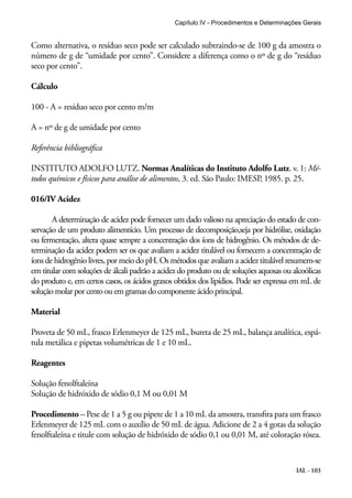 Capítulo IV - Procedimentos e Determinações Gerais 
Como alternativa, o resíduo seco pode ser calculado subtraindo-se de 100 g da amostra o 
número de g de “umidade por cento”. Considere a diferença como o nº de g do “resíduo 
seco por cento”. 
Cálculo 
100 - A = resíduo seco por cento m/m 
A = nº de g de umidade por cento 
Referência bibliográfica 
INSTITUTO ADOLFO LUTZ. Normas Analíticas do Instituto Adolfo Lutz. v. 1: Mé-todos 
químicos e físicos para análise de alimentos, 3. ed. São Paulo: IMESP, 1985. p. 25. 
IAL - 103 
016/IV Acidez 
A determinação de acidez pode fornecer um dado valioso na apreciação do estado de con-servação 
de um produto alimentício. Um processo de decomposição,seja por hidrólise, oxidação 
ou fermentação, altera quase sempre a concentração dos íons de hidrogênio. Os métodos de de-terminação 
da acidez podem ser os que avaliam a acidez titulável ou fornecem a concentração de 
íons de hidrogênio livres, por meio do pH. Os métodos que avaliam a acidez titulável resumem-se 
em titular com soluções de álcali padrão a acidez do produto ou de soluções aquosas ou alcoólicas 
do produto e, em certos casos, os ácidos graxos obtidos dos lipídios. Pode ser expressa em mL de 
solução molar por cento ou em gramas do componente ácido principal. 
Material 
Proveta de 50 mL, frasco Erlenmeyer de 125 mL, bureta de 25 mL, balança analítica, espá-tula 
metálica e pipetas volumétricas de 1 e 10 mL. 
Reagentes 
Solução fenolftaleína 
Solução de hidróxido de sódio 0,1 M ou 0,01 M 
Procedimento – Pese de 1 a 5 g ou pipete de 1 a 10 mL da amostra, transfira para um frasco 
Erlenmeyer de 125 mL com o auxílio de 50 mL de água. Adicione de 2 a 4 gotas da solução 
fenolftaleína e titule com solução de hidróxido de sódio 0,1 ou 0,01 M, até coloração rósea. 
 