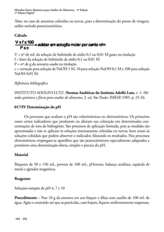 Métodos Físico-Químicos para Análise de Alimentos - 4ª Edição 
1ª Edição Digital 
Nota: no caso de amostras coloridas ou turvas, para a determinação do ponto de viragem, 
utilize método potenciométrico. 
Cálculo 
V = nº de mL da solução de hidróxido de sódio 0,1 ou 0,01 M gasto na titulação 
f = fator da solução de hidróxido de sódio 0,1 ou 0,01 M 
P = nº de g da amostra usado na titulação 
c = correção para solução de NaOH 1 M, 10 para solução NaOH 0,1 M e 100 para solução 
NaOH 0,01 M. 
Referência bibliográfica 
INSTITUTO ADOLFO LUTZ. Normas Analíticas do Instituto Adolfo Lutz. v. 1: Mé-todos 
químicos e físicos para análise de alimentos, 3. ed. São Paulo: IMESP, 1985. p. 25-26. 
017/IV Determinação do pH 
Os processos que avaliam o pH são colorimétricos ou eletrométricos. Os primeiros 
usam certos indicadores que produzem ou alteram sua coloração em determinadas con-centrações 
104 - IAL 
de íons de hidrogênio. São processos de aplicação limitada, pois as medidas são 
aproximadas e não se aplicam às soluções intensamente coloridas ou turvas, bem como às 
soluções coloidais que podem absorver o indicador, falseando os resultados. Nos processos 
eletrométricos empregam-se aparelhos que são potenciômetros especialmente adaptados e 
permitem uma determinação direta, simples e precisa do pH. 
Material 
Béqueres de 50 e 150 mL, proveta de 100 mL, pHmetro, balança analítica, espátula de 
metal e agitador magnético. 
Reagentes 
Soluções-tampão de pH 4, 7 e 10 
Procedimento – Pese 10 g da amostra em um béquer e dilua com auxílio de 100 mL de 
água. Agite o conteúdo até que as partículas, caso hajam, fiquem uniformemente suspensas. 
 