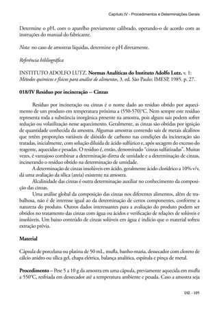 Capítulo IV - Procedimentos e Determinações Gerais 
Determine o pH, com o aparelho previamente calibrado, operando-o de acordo com as 
instruções do manual do fabricante. 
Nota: no caso de amostras líquidas, determine o pH diretamente. 
Referência bibliográfica 
INSTITUTO ADOLFO LUTZ. Normas Analíticas do Instituto Adolfo Lutz. v. 1: 
Métodos químicos e físicos para análise de alimentos, 3. ed. São Paulo: IMESP, 1985. p. 27. 
018/IV Resíduo por incineração -- Cinzas 
Resíduo por incineração ou cinzas é o nome dado ao resíduo obtido por aqueci-mento 
de um produto em temperatura próxima a (550-570)°C. Nem sempre este resíduo 
representa toda a substância inorgânica presente na amostra, pois alguns sais podem sofrer 
redução ou volatilização nesse aquecimento. Geralmente, as cinzas são obtidas por ignição 
de quantidade conhecida da amostra. Algumas amostras contendo sais de metais alcalinos 
que retêm proporções variáveis de dióxido de carbono nas condições da incineração são 
tratadas, inicialmente, com solução diluída de ácido sulfúrico e, após secagem do excesso do 
reagente, aquecidas e pesadas. O resíduo é, então, denominado “cinzas sulfatizadas”. Muitas 
vezes, é vantajoso combinar a determinação direta de umidade e a determinação de cinzas, 
incinerando o resíduo obtido na determinação de umidade. 
A determinação de cinzas insolúveis em ácido, geralmente ácido clorídrico a 10% v/v, 
IAL - 105 
dá uma avaliação da sílica (areia) existente na amostra. 
Alcalinidade das cinzas é outra determinação auxiliar no conhecimento da composi-ção 
das cinzas. 
Uma análise global da composição das cinzas nos diferentes alimentos, além de tra-balhosa, 
não é de interesse igual ao da determinação de certos componentes, conforme a 
natureza do produto. Outros dados interessantes para a avaliação do produto podem ser 
obtidos no tratamento das cinzas com água ou ácidos e verificação de relações de solúveis e 
insolúveis. Um baixo conteúdo de cinzas solúveis em água é indício que o material sofreu 
extração prévia. 
Material 
Cápsula de porcelana ou platina de 50 mL, mufla, banho-maria, dessecador com cloreto de 
cálcio anidro ou sílica gel, chapa elétrica, balança analítica, espátula e pinça de metal. 
Procedimento – Pese 5 a 10 g da amostra em uma cápsula, previamente aquecida em mufla 
a 550°C, resfriada em dessecador até a temperatura ambiente e pesada. Caso a amostra seja 
 