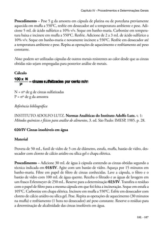 Capítulo IV - Procedimentos e Determinações Gerais 
Procedimento – Pese 5 g da amostra em cápsula de platina ou de porcelana previamente 
aquecida em mufla a 550°C, resfrie em dessecador até a temperatura ambiente e pese. Adi-cione 
5 mL de ácido sulfúrico a 10% v/v. Seque em banho-maria. Carbonize em tempera-tura 
baixa e incinere em mufla a 550°C. Resfrie. Adicione de 2 a 3 mL de ácido sulfúrico a 
10% v/v. Seque em banho-maria e novamente incinere a 550°C. Resfrie em dessecador até 
a temperatura ambiente e pese. Repita as operações de aquecimento e resfriamento até peso 
constante. 
Nota: podem ser utilizadas cápsulas de outros metais resistentes ao calor desde que as cinzas 
obtidas não sejam empregadas para posterior análise de metais. 
Cálculo 
N = nº de g de cinzas sulfatizadas 
P = nº de g da amostra 
Referência bibliográfica 
INSTITUTO ADOLFO LUTZ. Normas Analíticas do Instituto Adolfo Lutz. v. 1: 
Métodos químicos e físicos para análise de alimentos, 3. ed. São Paulo: IMESP, 1985. p. 28. 
020/IV Cinzas insolúveis em água 
Material 
Proveta de 50 mL, funil de vidro de 5 cm de diâmetro, estufa, mufla, bastão de vidro, des-secador 
IAL - 107 
com cloreto de cálcio anidro ou sílica gel e chapa elétrica. 
Procedimento – Adicione 30 mL de água à cápsula contendo as cinzas obtidas segundo a 
técnica indicada em 018/IV. Agite com um bastão de vidro. Aqueça por 15 minutos em 
banho-maria. Filtre em papel de filtro de cinzas conhecidas. Lave a cápsula, o filtro e o 
bastão de vidro com 100 mL de água quente. Receba o filtrado e as águas de lavagem em 
um frasco Erlenmeyer de 250 mL. Reserve para a determinação 023/IV. Transfira o resíduo 
com o papel de filtro para a mesma cápsula em que foi feita a incineração. Seque em estufa a 
105°C. Carbonize em chapa elétrica. Incinere em mufla a 550°C. Esfrie em dessecador com 
cloreto de cálcio anidro ou sílica gel. Pese. Repita as operações de aquecimento (30 minutos 
na mufla) e resfriamento (1 hora no dessecador) até peso constante. Reserve o resíduo para 
a determinação de alcalinidade das cinzas insolúveis em água. 
 