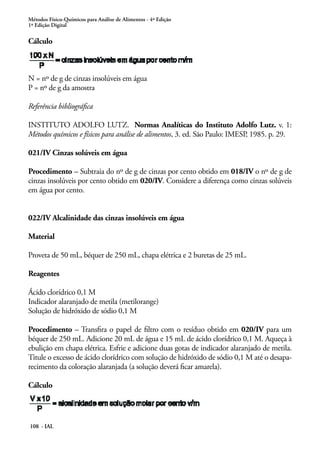 Métodos Físico-Químicos para Análise de Alimentos - 4ª Edição 
1ª Edição Digital 
Cálculo 
N = nº de g de cinzas insolúveis em água 
P = nº de g da amostra 
Referência bibliográfica 
INSTITUTO ADOLFO LUTZ. Normas Analíticas do Instituto Adolfo Lutz. v. 1: 
Métodos químicos e físicos para análise de alimentos, 3. ed. São Paulo: IMESP, 1985. p. 29. 
021/IV Cinzas solúveis em água 
Procedimento – Subtraia do nº de g de cinzas por cento obtido em 018/IV o nº de g de 
cinzas insolúveis por cento obtido em 020/IV. Considere a diferença como cinzas solúveis 
em água por cento. 
022/IV Alcalinidade das cinzas insolúveis em água 
Material 
Proveta de 50 mL, béquer de 250 mL, chapa elétrica e 2 buretas de 25 mL. 
Reagentes 
Ácido clorídrico 0,1 M 
Indicador alaranjado de metila (metilorange) 
Solução de hidróxido de sódio 0,1 M 
Procedimento – Transfira o papel de filtro com o resíduo obtido em 020/IV para um 
béquer de 250 mL. Adicione 20 mL de água e 15 mL de ácido clorídrico 0,1 M. Aqueça à 
ebulição em chapa elétrica. Esfrie e adicione duas gotas de indicador alaranjado de metila. 
Titule o excesso de ácido clorídrico com solução de hidróxido de sódio 0,1 M até o desapa-recimento 
108 - IAL 
da coloração alaranjada (a solução deverá ficar amarela). 
Cálculo 
 