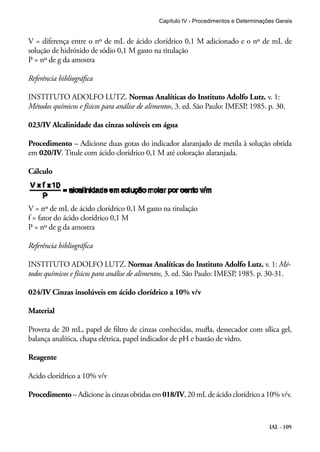 Capítulo IV - Procedimentos e Determinações Gerais 
V = diferença entre o nº de mL de ácido clorídrico 0,1 M adicionado e o nº de mL de 
solução de hidróxido de sódio 0,1 M gasto na titulação 
P = nº de g da amostra 
Referência bibliográfica 
INSTITUTO ADOLFO LUTZ. Normas Analíticas do Instituto Adolfo Lutz. v. 1: 
Métodos químicos e físicos para análise de alimentos, 3. ed. São Paulo: IMESP, 1985. p. 30. 
023/IV Alcalinidade das cinzas solúveis em água 
Procedimento – Adicione duas gotas do indicador alaranjado de metila à solução obtida 
em 020/IV. Titule com ácido clorídrico 0,1 M até coloração alaranjada. 
Cálculo 
V = nº de mL de ácido clorídrico 0,1 M gasto na titulação 
f = fator do ácido clorídrico 0,1 M 
P = nº de g da amostra 
Referência bibliográfica 
INSTITUTO ADOLFO LUTZ. Normas Analíticas do Instituto Adolfo Lutz. v. 1: Mé-todos 
químicos e físicos para análise de alimentos, 3. ed. São Paulo: IMESP, 1985. p. 30-31. 
IAL - 109 
024/IV Cinzas insolúveis em ácido clorídrico a 10% v/v 
Material 
Proveta de 20 mL, papel de filtro de cinzas conhecidas, mufla, dessecador com sílica gel, 
balança analítica, chapa elétrica, papel indicador de pH e bastão de vidro. 
Reagente 
Acido clorídrico a 10% v/v 
Procedimento – Adicione às cinzas obtidas em 018/IV, 20 mL de ácido clorídrico a 10% v/v. 
 