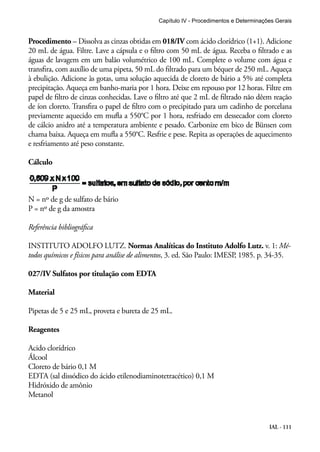 Capítulo IV - Procedimentos e Determinações Gerais 
Procedimento – Dissolva as cinzas obtidas em 018/IV com ácido clorídrico (1+1). Adicione 
20 mL de água. Filtre. Lave a cápsula e o filtro com 50 mL de água. Receba o filtrado e as 
águas de lavagem em um balão volumétrico de 100 mL. Complete o volume com água e 
transfira, com auxílio de uma pipeta, 50 mL do filtrado para um béquer de 250 mL. Aqueça 
à ebulição. Adicione às gotas, uma solução aquecida de cloreto de bário a 5% até completa 
precipitação. Aqueça em banho-maria por 1 hora. Deixe em repouso por 12 horas. Filtre em 
papel de filtro de cinzas conhecidas. Lave o filtro até que 2 mL de filtrado não dêem reação 
de íon cloreto. Transfira o papel de filtro com o precipitado para um cadinho de porcelana 
previamente aquecido em mufla a 550°C por 1 hora, resfriado em dessecador com cloreto 
de cálcio anidro até a temperatura ambiente e pesado. Carbonize em bico de Bünsen com 
chama baixa. Aqueça em mufla a 550°C. Resfrie e pese. Repita as operações de aquecimento 
e resfriamento até peso constante. 
Cálculo 
N = nº de g de sulfato de bário 
P = nº de g da amostra 
Referência bibliográfica 
INSTITUTO ADOLFO LUTZ. Normas Analíticas do Instituto Adolfo Lutz. v. 1: Mé-todos 
químicos e físicos para análise de alimentos, 3. ed. São Paulo: IMESP, 1985. p. 34-35. 
IAL - 111 
027/IV Sulfatos por titulação com EDTA 
Material 
Pipetas de 5 e 25 mL, proveta e bureta de 25 mL. 
Reagentes 
Acido clorídrico 
Álcool 
Cloreto de bário 0,1 M 
EDTA (sal dissódico do ácido etilenodiaminotetracético) 0,1 M 
Hidróxido de amônio 
Metanol 
 