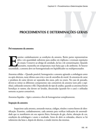 Capítulo IV - Procedimentos IV e Determinações Gerais 
PROCEDIMENTOS E DETERMINAÇÕES GERAIS 
Pré-tratamento da amostra 
Examine cuidadosamente as condições da amostra. Retire partes representativas 
dela e em quantidade suficiente para análise em triplicata e eventuais repetições 
do ensaio. Conserve ao abrigo de umidade, da luz e de contaminações. Quando 
necessário, mantenha em temperatura mais baixa que a do ambiente. Se houver 
necessidade, a amostra deve ser homogeneizada em liqüidificador ou multiprocessador. 
Amostras sólidas – Quando possível, homogeneíze a amostra agitando a embalagem antes 
ou após abertura, neste último caso evite o uso de utensílios de metal. As amostras de carne 
e produtos de carne devem ser separadas dos ossos, pele ou couro. No caso de pescado, 
devem-se retirar os diferentes componentes não comestíveis da amostra (sem pele e espi-nhas), 
utilizando somente o filé. Dependendo do tipo de análise, quando as amostras forem 
hortaliças in natura, elas devem ser lavadas, descascadas (quando for o caso) e utilizadas 
somente as partes comestíveis. 
Amostras líquidas – Agite a amostra a fim de homogeneizar completamente. 
IAL - 85 
Inspeção da amostra 
Inspecione cada amostra, anotando marcas, códigos, rótulos e outros fatores de iden-tificação. 
Examine, cuidadosamente, cada amostra para verificar indicações de anormali-dade 
que se manifestem em seu aspecto físico, formação de gás, cheiro, alteração de cor, 
condições da embalagem e anote o resultado. Antes de abrir os enlatados, observe se há 
tufamento das latas e, depois de abertos, o estado interno das mesmas. 
 