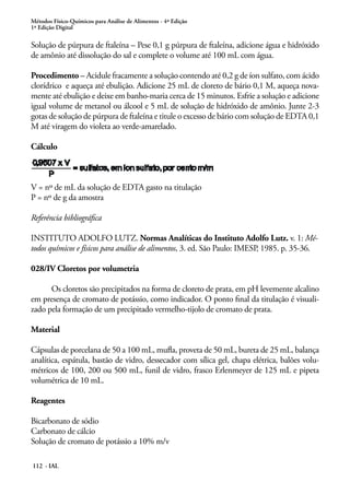 Métodos Físico-Químicos para Análise de Alimentos - 4ª Edição 
1ª Edição Digital 
Solução de púrpura de ftaleína – Pese 0,1 g púrpura de ftaleína, adicione água e hidróxido 
de amônio até dissolução do sal e complete o volume até 100 mL com água. 
Procedimento – Acidule fracamente a solução contendo até 0,2 g de íon sulfato, com ácido 
clorídrico e aqueça até ebulição. Adicione 25 mL de cloreto de bário 0,1 M, aqueça nova-mente 
até ebulição e deixe em banho-maria cerca de 15 minutos. Esfrie a solução e adicione 
igual volume de metanol ou álcool e 5 mL de solução de hidróxido de amônio. Junte 2-3 
gotas de solução de púrpura de ftaleína e titule o excesso de bário com solução de EDTA 0,1 
M até viragem do violeta ao verde-amarelado. 
Cálculo 
V = nº de mL da solução de EDTA gasto na titulação 
P = nº de g da amostra 
Referência bibliográfica 
INSTITUTO ADOLFO LUTZ. Normas Analíticas do Instituto Adolfo Lutz. v. 1: Mé-todos 
químicos e físicos para análise de alimentos, 3. ed. São Paulo: IMESP, 1985. p. 35-36. 
028/IV Cloretos por volumetria 
Os cloretos são precipitados na forma de cloreto de prata, em pH levemente alcalino 
em presença de cromato de potássio, como indicador. O ponto final da titulação é visuali-zado 
pela formação de um precipitado vermelho-tijolo de cromato de prata. 
Material 
Cápsulas de porcelana de 50 a 100 mL, mufla, proveta de 50 mL, bureta de 25 mL, balança 
analítica, espátula, bastão de vidro, dessecador com sílica gel, chapa elétrica, balões volu-métricos 
112 - IAL 
de 100, 200 ou 500 mL, funil de vidro, frasco Erlenmeyer de 125 mL e pipeta 
volumétrica de 10 mL. 
Reagentes 
Bicarbonato de sódio 
Carbonato de cálcio 
Solução de cromato de potássio a 10% m/v 
 