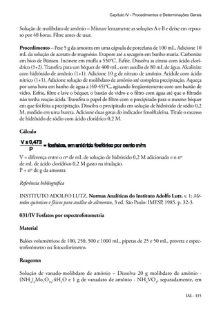 Capítulo IV - Procedimentos e Determinações Gerais 
Solução de molibdato de amônio – Misture lentamente as soluções A e B e deixe em repou-so 
por 48 horas. Filtre antes de usar. 
Procedimento – Pese 5 g da amostra em uma cápsula de porcelana de 100 mL. Adicione 10 
mL da solução de acetato de magnésio. Evapore até a secagem em banho-maria. Carbonize 
em bico de Bünsen. Incinere em mufla a 550°C. Esfrie. Dissolva as cinzas com ácido clorí-drico 
(1+2). Transfira para um béquer de 400 mL, com auxílio de 80 mL de água. Alcalinize 
com hidróxido de amônio (1+1). Adicione 10 g de nitrato de amônio. Acidule com ácido 
nítrico (1+1). Adicione solução de molibdato de amônio até completa precipitação. Aqueça 
por uma hora em banho de água a (40-45)°C, agitando freqüentemente com um bastão de 
vidro. Esfrie, filtre e lave o béquer, o bastão de vidro e o filtro com água até que o filtrado 
não tenha reação ácida. Transfira o papel de filtro com o precipitado para o mesmo béquer 
em que foi feita a precipitação. Dissolva o precipitado em solução de hidróxido de sódio 0,2 
M, medido em uma bureta. Adicione duas gotas do indicador fenolftaleína. Titule o excesso 
de hidróxido de sódio com ácido clorídrico 0,2 M. 
Cálculo 
V = diferença entre o nº de mL de solução de hidróxido 0,2 M adicionado e o nº 
de mL de ácido clorídrico 0,2 M gasto na titulação. 
P = nº de g da amostra 
Referência bibliográfica 
INSTITUTO ADOLFO LUTZ. Normas Analíticas do Instituto Adolfo Lutz. v. 1: Mé-todos 
químicos e físicos para análise de alimentos, 3 ed. São Paulo: IMESP, 1985. p. 32-3. 
IAL - 115 
031/IV Fosfatos por espectrofotometria 
Material 
Balões volumétricos de 100, 250, 500 e 1000 mL, pipetas de 25 e 50 mL, proveta e espec-trofotômetro 
ou fotocolorímetro. 
Reagentes 
Solução de vanado-molibdato de amônio – Dissolva 20 g molibdato de amônio - 
(NH4)6Mo7O24.4H2O e 1 g de vanadato de amônio - NH4VO3, separadamente, em 
 