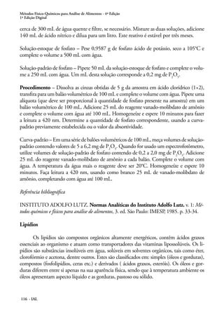 Métodos Físico-Químicos para Análise de Alimentos - 4ª Edição 
1ª Edição Digital 
cerca de 300 mL de água quente e filtre, se necessário. Misture as duas soluções, adicione 
140 mL de ácido nítrico e dilua para um litro. Este reativo é estável por três meses. 
Solução-estoque de fosfato – Pese 0,9587 g de fosfato ácido de potássio, seco a 105°C e 
complete o volume a 500 mL com água. 
Solução-padrão de fosfato – Pipete 50 mL da solução-estoque de fosfato e complete o volu-me 
a 250 mL com água. Um mL desta solução corresponde a 0,2 mg de P2O5. 
Procedimento – Dissolva as cinzas obtidas de 5 g da amostra em ácido clorídrico (1+2), 
transfira para um balão volumétrico de 100 mL e complete o volume com água. Pipete uma 
alíquota (que deve ser proporcional à quantidade de fosfato presente na amostra) em um 
balão volumétrico de 100 mL. Adicione 25 mL do reagente vanado-molibdato de amônio 
e complete o volume com água até 100 mL. Homogeneíze e espere 10 minutos para fazer 
a leitura a 420 nm. Determine a quantidade de fosfato correspondente, usando a curva-padrão 
previamente estabelecida ou o valor da absortividade. 
Curva-padrão – Em uma série de balões volumétricos de 100 mL, meça volumes de solução-padrão 
contendo valores de 5 a 6,2 mg de P2O5. Quando for usado um espectrofotômetro, 
utilize volumes de solução-padrão de fosfato contendo de 0,2 a 2,0 mg de P2O5. Adicione 
25 mL do reagente vanado-molibdato de amônio a cada balão. Complete o volume com 
água. A temperatura da água mais o reagente deve ser 20°C. Homogeneíze e espere 10 
minutos. Faça leitura a 420 nm, usando como branco 25 mL de vanado-molibdato de 
amônio, completando com água até 100 mL. 
Referência bibliográfica 
INSTITUTO ADOLFO LUTZ. Normas Analíticas do Instituto Adolfo Lutz. v. 1: Mé-todos 
químicos e físicos para análise de alimentos, 3. ed. São Paulo: IMESP, 1985. p. 33-34. 
Lipídios 
Os lipídios são compostos orgânicos altamente energéticos, contêm ácidos graxos 
essenciais ao organismo e atuam como transportadores das vitaminas lipossolúveis. Os li-pídios 
são substâncias insolúveis em água, solúveis em solventes orgânicos, tais como éter, 
clorofórmio e acetona, dentre outros. Estes são classificados em: simples (óleos e gorduras), 
compostos (fosfolipídios, ceras etc.) e derivados ( ácidos graxos, esteróis). Os óleos e gor-duras 
diferem entre si apenas na sua aparência física, sendo que à temperatura ambiente os 
óleos apresentam aspecto líquido e as gorduras, pastoso ou sólido. 
116 - IAL 
 