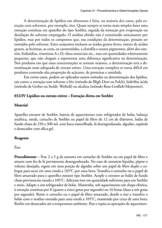 Capítulo IV - Procedimentos e Determinações Gerais 
A determinação de lipídios em alimentos é feita, na maioria dos casos, pela ex-tração 
com solventes, por exemplo, éter. Quase sempre se torna mais simples fazer uma 
extração contínua em aparelho do tipo Soxhlet, seguida da remoção por evaporação ou 
destilação do solvente empregado. O resíduo obtido não é constituído unicamente por 
lipídios, mas por todos os compostos que, nas condições da determinação, possam ser 
extraídos pelo solvente. Estes conjuntos incluem os ácidos graxos livres, ésteres de ácidos 
graxos, as lecitinas, as ceras, os carotenóides, a clorofila e outros pigmentos, além dos este-róis, 
fosfatídios, vitaminas A e D, óleos essenciais etc., mas em quantidades relativamente 
pequenas, que não chegam a representar uma diferença significativa na determinação. 
Nos produtos em que estas concentrações se tornam maiores, a determinação terá a de-nominação 
mais adequada de extrato etéreo. Uma extração completa se torna difícil em 
IAL - 117 
produtos contendo alta proporção de açúcares, de proteínas e umidade. 
Em certos casos, podem ser aplicados outros métodos na determinação dos lipídios, 
tais como: a extração com solvente a frio (método de Bligh-Dyer ou Folch), hidrólise ácida 
(método de Gerber ou Stoldt- Weibull) ou alcalina (método Rose-Gotllieb-Mojonnier). 
032/IV Lipídios ou extrato etéreo – Extração direta em Soxhlet 
Material 
Aparelho extrator de Soxhlet, bateria de aquecimento com refrigerador de bolas, balança 
analítica, estufa, cartucho de Soxhlet ou papel de filtro de 12 cm de diâmetro, balão de 
fundo chato de 250 a 300 mL com boca esmerilhada, lã desengordurada, algodão, espátula 
e dessecador com sílica gel. 
Reagente 
Éter 
Procedimento – Pese 2 a 5 g da amostra em cartucho de Soxhlet ou em papel de filtro e 
amarre com fio de lã previamente desengordurado. No caso de amostras líquidas, pipete o 
volume desejado, esgote em uma porção de algodão sobre um papel de filtro duplo e co-loque 
para secar em uma estufa a 105°C por uma hora. Transfira o cartucho ou o papel de 
filtro amarrado para o aparelho extrator tipo Soxhlet. Acople o extrator ao balão de fundo 
chato previamente tarado a 105°C. Adicione éter em quantidade suficiente para um Soxhlet 
e meio. Adapte a um refrigerador de bolas. Mantenha, sob aquecimento em chapa elétrica, 
à extração contínua por 8 (quatro a cinco gotas por segundo) ou 16 horas (duas a três gotas 
por segundo). Retire o cartucho ou o papel de filtro amarrado, destile o éter e transfira o 
balão com o resíduo extraído para uma estufa a 105°C, mantendo por cerca de uma hora. 
Resfrie em dessecador até a temperatura ambiente. Pese e repita as operações de aquecimen- 
 