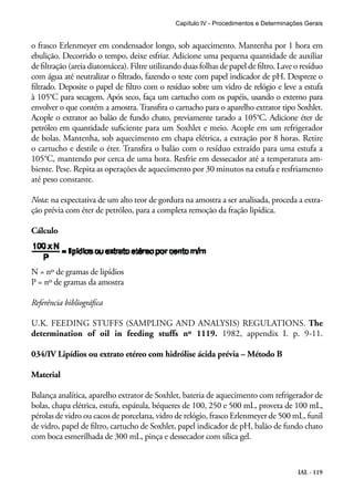 Capítulo IV - Procedimentos e Determinações Gerais 
o frasco Erlenmeyer em condensador longo, sob aquecimento. Mantenha por 1 hora em 
ebulição. Decorrido o tempo, deixe esfriar. Adicione uma pequena quantidade de auxiliar 
de filtração (areia diatomácea). Filtre utilizando duas folhas de papel de filtro. Lave o resíduo 
com água até neutralizar o filtrado, fazendo o teste com papel indicador de pH. Despreze o 
filtrado. Deposite o papel de filtro com o resíduo sobre um vidro de relógio e leve a estufa 
à 105°C para secagem. Após seco, faça um cartucho com os papéis, usando o externo para 
envolver o que contém a amostra. Transfira o cartucho para o aparelho extrator tipo Soxhlet. 
Acople o extrator ao balão de fundo chato, previamente tarado a 105°C. Adicione éter de 
petróleo em quantidade suficiente para um Soxhlet e meio. Acople em um refrigerador 
de bolas. Mantenha, sob aquecimento em chapa elétrica, a extração por 8 horas. Retire 
o cartucho e destile o éter. Transfira o balão com o resíduo extraído para uma estufa a 
105°C, mantendo por cerca de uma hora. Resfrie em dessecador até a temperatura am-biente. 
Pese. Repita as operações de aquecimento por 30 minutos na estufa e resfriamento 
até peso constante. 
Nota: na expectativa de um alto teor de gordura na amostra a ser analisada, proceda a extra-ção 
IAL - 119 
prévia com éter de petróleo, para a completa remoção da fração lipídica. 
Cálculo 
N = nº de gramas de lipídios 
P = nº de gramas da amostra 
Referência bibliográfica 
U.K. FEEDING STUFFS (SAMPLING AND ANALYSIS) REGULATIONS. The 
determination of oil in feeding stuffs nº 1119. 1982, appendix I. p. 9-11. 
034/IV Lipídios ou extrato etéreo com hidrólise ácida prévia – Método B 
Material 
Balança analítica, aparelho extrator de Soxhlet, bateria de aquecimento com refrigerador de 
bolas, chapa elétrica, estufa, espátula, béqueres de 100, 250 e 500 mL, proveta de 100 mL, 
pérolas de vidro ou cacos de porcelana, vidro de relógio, frasco Erlenmeyer de 500 mL, funil 
de vidro, papel de filtro, cartucho de Soxhlet, papel indicador de pH, balão de fundo chato 
com boca esmerilhada de 300 mL, pinça e dessecador com sílica gel. 
 