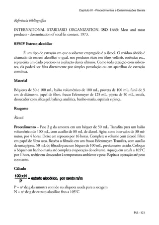 Capítulo IV - Procedimentos e Determinações Gerais 
Referência bibliográfica 
INTERNATIONAL STARDARD ORGANIZATION. ISO 1443: Meat and meat 
products - determination of total fat content. 1973. 
035/IV Extrato alcoólico 
É um tipo de extração em que o solvente empregado é o álcool. O resíduo obtido é 
chamado de extrato alcoólico o qual, nos produtos ricos em óleos voláteis, essências etc., 
representa um dado precioso na avaliação destes últimos. Como toda extração com solven-tes, 
ela poderá ser feita diretamente por simples percolação ou em aparelhos de extração 
contínua. 
Material 
Béqueres de 50 e 100 mL, balão volumétrico de 100 mL, proveta de 100 mL, funil de 5 
cm de diâmetro, papel de filtro, frasco Erlenmeyer de 125 mL, pipeta de 50 mL, estufa, 
dessecador com sílica gel, balança analítica, banho-maria, espátula e pinça. 
Reagente 
Álcool 
Procedimento – Pese 2 g da amostra em um béquer de 50 mL. Transfira para um balão 
volumétrico de 100 mL, com auxílio de 80 mL de álcool. Agite, com intervalos de 30 mi-nutos, 
por 4 horas. Deixe em repouso por 16 horas. Complete o volume com álcool. Filtre 
em papel de filtro seco. Receba o filtrado em um frasco Erlenmeyer. Transfira, com auxílio 
de uma pipeta, 50 mL do filtrado para um béquer de 100 mL, previamente tarado. Coloque 
o béquer em banho-maria até completa evaporação do solvente. Aqueça em estufa a 105°C 
por 1 hora, resfrie em dessecador à temperatura ambiente e pese. Repita a operação até peso 
constante. 
Cálculo 
IAL - 121 
P = nº de g da amostra contido na alíquota usada para a secagem 
N = nº de g de extrato alcoólico fixo a 105°C 
 