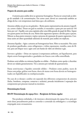 Métodos Físico-Químicos para Análise de Alimentos - 4ª Edição 
1ª Edição Digital 
Preparo da amostra para análise 
A amostra para análise deve-se apresentar homogênea. Precisa ser conservada ao abri-go 
de umidade e de contaminações. Em certos casos, deverá ser conservada também ao 
abrigo da luz e em temperatura mais baixa que a do ambiente. 
Amostras sólidas em pó ou em grânulos – Retire partes representativas da amostra (superfí-cie, 
centro e lados). Triture em gral ou moinho, se necessário, e passe por um tamis de 144 
furos por cm2. Espalhe com uma espátula sobre uma folha grande de papel de filtro. Separe 
em quatro partes em forma de cruz. Retire dois segmentos opostos e devolva para o pacote. 
Misture as duas partes restantes e repita o processo de separação de quatro segmentos. Con-tinue 
assim até obter quantidade suficiente de material, para análise em triplicata. 
Amostras líquidas – Agite a amostra até homogeneizar bem. Filtre se necessário. Nos casos 
de produtos gaseificados, como refrigerantes e vinhos espumantes, transfira, antes de fil-trar, 
para um béquer seco e agite com um bastão de vidro até eliminar o gás. 
Sorvetes e gelados – Deixe em repouso à temperatura ambiente, até liquefazerem, para 
depois serem homogeneizados e guardados em frascos com rolha esmerilhada. 
Produtos semi-sólidos ou misturas líquidas ou sólidas – Produtos como queijo e chocolate 
devem ser ralados grosseiramente. Tire a amostra por método de quarteamento. 
Pastas semiviscosas e líquidos contendo sólidos – Produtos como pudins, sucos de 
frutas com polpa, geléias com frutas, doces de massa com frutas devem ser homogene-ízados 
em liqüidificador ou multiprocessador. 
No caso de se desejar a análise em separado dos diferentes componentes da amostra 
(balas, bombons, compotas, conservas e recheios), proceda inicialmente à separação dos 
componentes por processo manual ou mecânico. 
Determinações Gerais 
001/IV Determinação do espaço livre – Recipiente de forma regular 
Nos produtos embalados, é de interesse a determinação do espaço livre, pois por 
meio deste procedimento pode-se controlar o conteúdo da embalagem e a tecnologia 
empregada neste envasamento. 
86 - IAL 
 