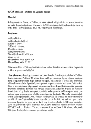 Capítulo IV - Procedimentos e Determinações Gerais 
IAL - 123 
036/IV Protídios – Método de Kjeldahl clássico 
Material 
Balança analítica, frascos de Kjeldahl de 500 a 800 mL, chapa elétrica ou manta aquecedo-ra, 
balão de destilação, frasco Erlenmeyer de 500 mL, bureta de 25 mL, espátula, papel de 
seda, dedal e pipeta graduada de 25 mL ou pipetador automático. 
Reagentes 
Ácido sulfúrico 
Ácido sulfúrico 0,05 M 
Sulfato de cobre 
Sulfato de potássio 
Dióxido de titânio 
Solução fenolftaleína 
Vermelho de metila a 1% m/v 
Zinco em pó 
Hidróxido de sódio a 30% m/v 
Hidróxido de sódio 0,1 M 
Mistura catalítica – Dióxido de titânio anidro, sulfato de cobre anidro e sulfato de potássio 
anidro, na proporção 0,3:0,3:6. 
Procedimento – Pese 1 g da amostra em papel de seda. Transfira para o balão de Kjeldahl 
(papel+amostra). Adicione 25 mL de ácido sulfúrico e cerca de 6 g da mistura catalítica. 
Leve ao aquecimento em chapa elétrica, na capela, até a solução se tornar azul-esverdeada 
e livre de material não digerido (pontos pretos). Aqueça por mais uma hora. Deixe esfriar. 
Caso o laboratório não disponha de sistema automático de destilação, transfira quantita-tivamente 
o material do balão para o frasco de destilação. Adicione 10 gotas do indicador 
fenolftaleína e 1 g de zinco em pó (para ajudar a clivagem das moléculas grandes de pro-tídios). 
Ligue imediatamente o balão ao conjunto de destilação. Mergulhe a extremidade 
afilada do refrigerante em 25 mL de ácido sulfúrico 0,05 M, contido em frasco Erlenmeyer 
de 500 mL com 3 gotas do indicador vermelho de metila. Adicione ao frasco que contém 
a amostra digerida, por meio de um funil com torneira, solução de hidróxido de sódio a 
30% até garantir um ligeiro excesso de base. Aqueça à ebulição e destile até obter cerca de 
(250-300) mL do destilado. Titule o excesso de ácido sulfúrico 0,05 M com solução de 
hidróxido de sódio 0,1 M, usando vermelho de metila. 
 