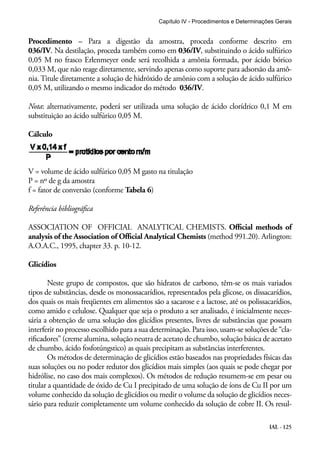 Capítulo IV - Procedimentos e Determinações Gerais 
Procedimento – Para a digestão da amostra, proceda conforme descrito em 
036/IV. Na destilação, proceda também como em 036/IV, substituindo o ácido sulfúrico 
0,05 M no frasco Erlenmeyer onde será recolhida a amônia formada, por ácido bórico 
0,033 M, que não reage diretamente, servindo apenas como suporte para adsorsão da amô-nia. 
Titule diretamente a solução de hidróxido de amônio com a solução de ácido sulfúrico 
0,05 M, utilizando o mesmo indicador do método 036/IV. 
Nota: alternativamente, poderá ser utilizada uma solução de ácido clorídrico 0,1 M em 
substituição ao ácido sulfúrico 0,05 M. 
Cálculo 
V = volume de ácido sulfúrico 0,05 M gasto na titulação 
P = nº de g da amostra 
f = fator de conversão (conforme Tabela 6) 
Referência bibliográfica 
ASSOCIATION OF OFFICIAL ANALYTICAL CHEMISTS. Official methods of 
analysis of the Association of Official Analytical Chemists (method 991.20). Arlington: 
A.O.A.C., 1995, chapter 33. p. 10-12. 
Glicídios 
Neste grupo de compostos, que são hidratos de carbono, têm-se os mais variados 
tipos de substâncias, desde os monossacarídios, representados pela glicose, os dissacarídios, 
dos quais os mais freqüentes em alimentos são a sacarose e a lactose, até os polissacarídios, 
como amido e celulose. Qualquer que seja o produto a ser analisado, é inicialmente neces-sária 
a obtenção de uma solução dos glicídios presentes, livres de substâncias que possam 
interferir no processo escolhido para a sua determinação. Para isso, usam-se soluções de “cla-rificadores” 
(creme alumina, solução neutra de acetato de chumbo, solução básica de acetato 
IAL - 125 
de chumbo, ácido fosfotúngstico) as quais precipitam as substâncias interferentes. 
Os métodos de determinação de glicídios estão baseados nas propriedades físicas das 
suas soluções ou no poder redutor dos glicídios mais simples (aos quais se pode chegar por 
hidrólise, no caso dos mais complexos). Os métodos de redução resumem-se em pesar ou 
titular a quantidade de óxido de Cu I precipitado de uma solução de íons de Cu II por um 
volume conhecido da solução de glicídios ou medir o volume da solução de glicídios neces-sário 
para reduzir completamente um volume conhecido da solução de cobre II. Os resul- 
 