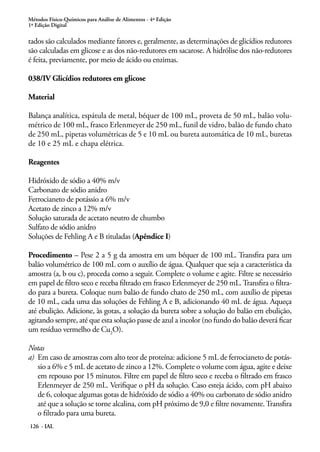 Métodos Físico-Químicos para Análise de Alimentos - 4ª Edição 
1ª Edição Digital 
tados são calculados mediante fatores e, geralmente, as determinações de glicídios redutores 
são calculadas em glicose e as dos não-redutores em sacarose. A hidrólise dos não-redutores 
é feita, previamente, por meio de ácido ou enzimas. 
038/IV Glicídios redutores em glicose 
Material 
Balança analítica, espátula de metal, béquer de 100 mL, proveta de 50 mL, balão volu-métrico 
126 - IAL 
de 100 mL, frasco Erlenmeyer de 250 mL, funil de vidro, balão de fundo chato 
de 250 mL, pipetas volumétricas de 5 e 10 mL ou bureta automática de 10 mL, buretas 
de 10 e 25 mL e chapa elétrica. 
Reagentes 
Hidróxido de sódio a 40% m/v 
Carbonato de sódio anidro 
Ferrocianeto de potássio a 6% m/v 
Acetato de zinco a 12% m/v 
Solução saturada de acetato neutro de chumbo 
Sulfato de sódio anidro 
Soluções de Fehling A e B tituladas (Apêndice I) 
Procedimento – Pese 2 a 5 g da amostra em um béquer de 100 mL. Transfira para um 
balão volumétrico de 100 mL com o auxílio de água. Qualquer que seja a característica da 
amostra (a, b ou c), proceda como a seguir. Complete o volume e agite. Filtre se necessário 
em papel de filtro seco e receba filtrado em frasco Erlenmeyer de 250 mL. Transfira o filtra-do 
para a bureta. Coloque num balão de fundo chato de 250 mL, com auxílio de pipetas 
de 10 mL, cada uma das soluções de Fehling A e B, adicionando 40 mL de água. Aqueça 
até ebulição. Adicione, às gotas, a solução da bureta sobre a solução do balão em ebulição, 
agitando sempre, até que esta solução passe de azul a incolor (no fundo do balão deverá ficar 
um resíduo vermelho de Cu2O). 
Notas 
a) Em caso de amostras com alto teor de proteína: adicione 5 mL de ferrocianeto de potás-sio 
a 6% e 5 mL de acetato de zinco a 12%. Complete o volume com água, agite e deixe 
em repouso por 15 minutos. Filtre em papel de filtro seco e receba o filtrado em frasco 
Erlenmeyer de 250 mL. Verifique o pH da solução. Caso esteja ácido, com pH abaixo 
de 6, coloque algumas gotas de hidróxido de sódio a 40% ou carbonato de sódio anidro 
até que a solução se torne alcalina, com pH próximo de 9,0 e filtre novamente. Transfira 
o filtrado para uma bureta. 
 
