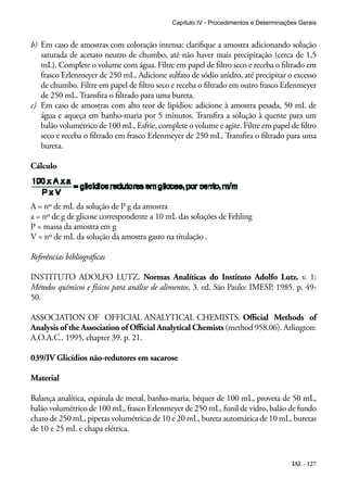 Capítulo IV - Procedimentos e Determinações Gerais 
b) Em caso de amostras com coloração intensa: clarifique a amostra adicionando solução 
saturada de acetato neutro de chumbo, até não haver mais precipitação (cerca de 1,5 
mL). Complete o volume com água. Filtre em papel de filtro seco e receba o filtrado em 
frasco Erlenmeyer de 250 mL. Adicione sulfato de sódio anidro, até precipitar o excesso 
de chumbo. Filtre em papel de filtro seco e receba o filtrado em outro frasco Erlenmeyer 
de 250 mL. Transfira o filtrado para uma bureta. 
c) Em caso de amostras com alto teor de lipídios: adicione à amostra pesada, 50 mL de 
água e aqueça em banho-maria por 5 minutos. Transfira a solução à quente para um 
balão volumétrico de 100 mL. Esfrie, complete o volume e agite. Filtre em papel de filtro 
seco e receba o filtrado em frasco Erlenmeyer de 250 mL. Transfira o filtrado para uma 
bureta. 
Cálculo 
A = nº de mL da solução de P g da amostra 
a = nº de g de glicose correspondente a 10 mL das soluções de Fehling 
P = massa da amostra em g 
V = nº de mL da solução da amostra gasto na titulação . 
Referências bibliográficas 
INSTITUTO ADOLFO LUTZ. Normas Analíticas do Instituto Adolfo Lutz. v. 1: 
Métodos químicos e físicos para análise de alimentos, 3. ed. São Paulo: IMESP, 1985. p. 49- 
50. 
ASSOCIATION OF OFFICIAL ANALYTICAL CHEMISTS. Official Methods of 
Analysis of the Association of Official Analytical Chemists (method 958.06). Arlington: 
A.O.A.C.. 1995, chapter 39. p. 21. 
039/IV Glicídios não-redutores em sacarose 
Material 
Balança analítica, espátula de metal, banho-maria, béquer de 100 mL, proveta de 50 mL, 
balão volumétrico de 100 mL, frasco Erlenmeyer de 250 mL, funil de vidro, balão de fundo 
chato de 250 mL, pipetas volumétricas de 10 e 20 mL, bureta automática de 10 mL, buretas 
de 10 e 25 mL e chapa elétrica. 
IAL - 127 
 