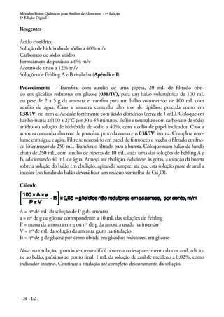 Métodos Físico-Químicos para Análise de Alimentos - 4ª Edição 
1ª Edição Digital 
Reagentes 
Ácido clorídrico 
Solução de hidróxido de sódio a 40% m/v 
Carbonato de sódio anidro 
Ferrocianeto de potássio a 6% m/v 
Acetato de zinco a 12% m/v 
Soluções de Fehling A e B tituladas (Apêndice I) 
Procedimento – Transfira, com auxílio de uma pipeta, 20 mL de filtrado obti-do 
em glicídios redutores em glicose (038/IV), para um balão volumétrico de 100 mL 
ou pese de 2 a 5 g da amostra e transfira para um balão volumétrico de 100 mL com 
auxílio de água. Caso a amostra contenha alto teor de lipídios, proceda como em 
038/IV, no item c. Acidule fortemente com ácido clorídrico (cerca de 1 mL). Coloque em 
banho-maria a (100 ± 2)°C por 30 a 45 minutos. Esfrie e neutralize com carbonato de sódio 
anidro ou solução de hidróxido de sódio a 40%, com auxílio de papel indicador. Caso a 
amostra contenha alto teor de proteína, proceda como em 038/IV, item a. Complete o vo-lume 
com água e agite. Filtre se necessário em papel de filtro seco e receba o filtrado em fras-co 
Erlenmeyer de 250 mL. Transfira o filtrado para a bureta. Coloque num balão de fundo 
chato de 250 mL, com auxílio de pipetas de 10 mL, cada uma das soluções de Fehling A e 
B, adicionando 40 mL de água. Aqueça até ebulição. Adicione, às gotas, a solução da bureta 
sobre a solução do balão em ebulição, agitando sempre, até que esta solução passe de azul a 
incolor (no fundo do balão deverá ficar um resíduo vermelho de Cu2O). 
Cálculo 
A = nº de mL da solução de P g da amostra 
a = nº de g de glicose correspondente a 10 mL das soluções de Fehling 
P = massa da amostra em g ou nº de g da amostra usado na inversão 
V = nº de mL da solução da amostra gasto na titulação 
B = nº de g de glicose por cento obtido em glicídios redutores, em glicose 
Nota: na titulação, quando se tornar difícil observar o desaparecimento da cor azul, adicio-ne 
ao balão, próximo ao ponto final, 1 mL da solução de azul de metileno a 0,02%, como 
indicador interno. Continue a titulação até completo descoramento da solução. 
128 - IAL 
 