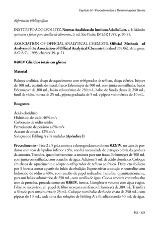 Capítulo IV - Procedimentos e Determinações Gerais 
Referências bibliográficas 
INSTITUTO ADOLFO LUTZ. Normas Analíticas do Instituto Adolfo Lutz. v. 1: Métodos 
químicos e físicos para análise de alimentos, 3. ed. São Paulo: IMESP, 1985. p. 50-51. 
ASSOCIATION OF OFFICIAL ANALYTICAL CHEMISTS. Official Methods of 
Analysis of the Association of Official Analytical Chemists (method 958.06). Arlington: 
A.O.A.C.. 1995, chapter 39. p. 21. 
040/IV Glicídios totais em glicose 
Material 
Balança analítica, chapa de aquecimento com refrigerador de refluxo, chapa elétrica, béquer 
de 100 mL, espátula de metal, frasco Erlenmeyer de 500 mL com junta esmerilhada, frasco 
Erlenmeyer de 300 mL, balão volumétrico de 250 mL, balão de fundo chato de 250 mL, 
funil de vidro, bureta de 25 mL, pipeta graduada de 5 mL e pipeta volumétrica de 10 mL. 
Reagentes 
Ácido clorídrico 
Hidróxido de sódio 40% m/v 
Carbonato de sódio anidro 
Ferrocianeto de potássio a 6% m/v 
Acetato de zinco a 12% m/v 
Soluções de Fehling A e B tituladas (Apêndice I) 
Procedimento – Pese 2 a 5 g da amostra e desengordure conforme 032/IV, no caso de pro-dutos 
com teor de lipídios inferior a 5%, não há necessidade de extração prévia da gordura 
da amostra. Transfira, quantitativamente, a amostra para um frasco Erlenmeyer de 500 mL 
com junta esmerilhada, com o auxílio de água. Adicione 5 mL de ácido clorídrico. Coloque 
em chapa de aquecimento e adapte o refrigerador de refluxo ao frasco. Deixe em ebulição 
por 3 horas a contar a partir do início da ebulição. Espere esfriar a solução e neutralize com 
hidróxido de sódio a 40%, com auxílio de papel indicador. Transfira, quantitativamente, 
para um balão volumétrico de 250 mL, com auxílio de água. Caso a amostra contenha alto 
teor de proteína, proceda como em 038/IV, item a. Complete o volume com água e agite. 
Filtre, se necessário, em papel de filtro seco para um frasco Erlenmeyer de 300 mL. Transfira 
o filtrado para uma bureta de 25 mL. Coloque num balão de fundo chato de 250 mL, com 
pipetas de 10 mL, cada uma das soluções de Fehling A e B, adicionando 40 mL de água. 
IAL - 129 
 