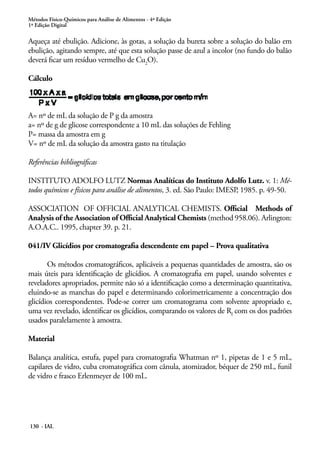 Métodos Físico-Químicos para Análise de Alimentos - 4ª Edição 
1ª Edição Digital 
Aqueça até ebulição. Adicione, às gotas, a solução da bureta sobre a solução do balão em 
ebulição, agitando sempre, até que esta solução passe de azul a incolor (no fundo do balão 
deverá ficar um resíduo vermelho de Cu2O). 
Cálculo 
A= nº de mL da solução de P g da amostra 
a= nº de g de glicose correspondente a 10 mL das soluções de Fehling 
P= massa da amostra em g 
V= nº de mL da solução da amostra gasto na titulação 
Referências bibliográficas 
INSTITUTO ADOLFO LUTZ Normas Analíticas do Instituto Adolfo Lutz. v. 1: Mé-todos 
químicos e físicos para análise de alimentos, 3. ed. São Paulo: IMESP, 1985. p. 49-50. 
ASSOCIATION OF OFFICIAL ANALYTICAL CHEMISTS. Official Methods of 
Analysis of the Association of Official Analytical Chemists (method 958.06). Arlington: 
A.O.A.C.. 1995, chapter 39. p. 21. 
041/IV Glicídios por cromatografia descendente em papel – Prova qualitativa 
Os métodos cromatográficos, aplicáveis a pequenas quantidades de amostra, são os 
mais úteis para identificação de glicídios. A cromatografia em papel, usando solventes e 
reveladores apropriados, permite não só a identificação como a determinação quantitativa, 
eluindo-se as manchas do papel e determinando colorimetricamente a concentração dos 
glicídios correspondentes. Pode-se correr um cromatograma com solvente apropriado e, 
uma vez revelado, identificar os glicídios, comparando os valores de Rf com os dos padrões 
usados paralelamente à amostra. 
Material 
Balança analítica, estufa, papel para cromatografia Whatman nº 1, pipetas de 1 e 5 mL, 
capilares de vidro, cuba cromatográfica com cânula, atomizador, béquer de 250 mL, funil 
de vidro e frasco Erlenmeyer de 100 mL. 
130 - IAL 
 