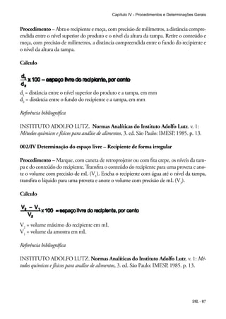 Capítulo IV - Procedimentos e Determinações Gerais 
Procedimento – Abra o recipiente e meça, com precisão de milímetros, a distância compre-endida 
entre o nível superior do produto e o nível da altura da tampa. Retire o conteúdo e 
meça, com precisão de milímetros, a distância compreendida entre o fundo do recipiente e 
o nível da altura da tampa. 
IAL - 87 
Cálculo 
d1 = distância entre o nível superior do produto e a tampa, em mm 
d2 = distância entre o fundo do recipiente e a tampa, em mm 
Referência bibliográfica 
INSTITUTO ADOLFO LUTZ. Normas Analíticas do Instituto Adolfo Lutz. v. 1: 
Métodos químicos e físicos para análise de alimentos, 3. ed. São Paulo: IMESP, 1985. p. 13. 
002/IV Determinação do espaço livre – Recipiente de forma irregular 
Procedimento – Marque, com caneta de retroprojetor ou com fita crepe, os níveis da tam-pa 
e do conteúdo do recipiente. Transfira o conteúdo do recipiente para uma proveta e ano-te 
o volume com precisão de mL (V1). Encha o recipiente com água até o nível da tampa, 
transfira o líquido para uma proveta e anote o volume com precisão de mL (V2). 
Cálculo 
V2 = volume máximo do recipiente em mL 
V1 = volume da amostra em mL 
Referência bibliográfica 
INSTITUTO ADOLFO LUTZ. Normas Analíticas do Instituto Adolfo Lutz. v. 1: Mé-todos 
químicos e físicos para análise de alimentos, 3. ed. São Paulo: IMESP, 1985. p. 13. 
 