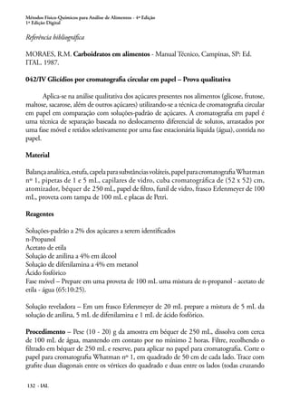 Métodos Físico-Químicos para Análise de Alimentos - 4ª Edição 
1ª Edição Digital 
Referência bibliográfica 
MORAES, R.M. Carboidratos em alimentos - Manual Técnico, Campinas, SP: Ed. 
ITAL. 1987. 
042/IV Glicídios por cromatografia circular em papel – Prova qualitativa 
Aplica-se na análise qualitativa dos açúcares presentes nos alimentos (glicose, frutose, 
maltose, sacarose, além de outros açúcares) utilizando-se a técnica de cromatografia circular 
em papel em comparação com soluções-padrão de açúcares. A cromatografia em papel é 
uma técnica de separação baseada no deslocamento diferencial de solutos, arrastados por 
uma fase móvel e retidos seletivamente por uma fase estacionária líquida (água), contida no 
papel. 
Material 
Balança analítica, estufa, capela para substâncias voláteis, papel para cromatografia Whatman 
nº 1, pipetas de 1 e 5 mL, capilares de vidro, cuba cromatográfica de (52 x 52) cm, 
atomizador, béquer de 250 mL, papel de filtro, funil de vidro, frasco Erlenmeyer de 100 
mL, proveta com tampa de 100 mL e placas de Petri. 
Reagentes 
Soluções-padrão a 2% dos açúcares a serem identificados 
n-Propanol 
Acetato de etila 
Solução de anilina a 4% em álcool 
Solução de difenilamina a 4% em metanol 
Ácido fosfórico 
Fase móvel – Prepare em uma proveta de 100 mL uma mistura de n-propanol - acetato de 
etila - água (65:10:25). 
Solução reveladora – Em um frasco Erlenmeyer de 20 mL prepare a mistura de 5 mL da 
solução de anilina, 5 mL de difenilamina e 1 mL de ácido fosfórico. 
Procedimento – Pese (10 - 20) g da amostra em béquer de 250 mL, dissolva com cerca 
de 100 mL de água, mantendo em contato por no mínimo 2 horas. Filtre, recolhendo o 
filtrado em béquer de 250 mL e reserve, para aplicar no papel para cromatografia. Corte o 
papel para cromatografia Whatman nº 1, em quadrado de 50 cm de cada lado. Trace com 
grafite duas diagonais entre os vértices do quadrado e duas entre os lados (todas cruzando 
132 - IAL 
 