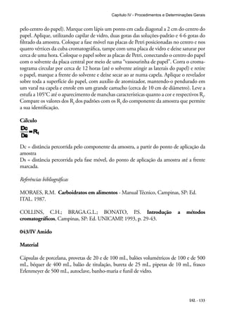 Capítulo IV - Procedimentos e Determinações Gerais 
pelo centro do papel). Marque com lápis um ponto em cada diagonal a 2 cm do centro do 
papel. Aplique, utilizando capilar de vidro, duas gotas das soluções-padrão e 4-6 gotas do 
filtrado da amostra. Coloque a fase móvel nas placas de Petri posicionadas no centro e nos 
quatro vértices da cuba cromatográfica, tampe com uma placa de vidro e deixe saturar por 
cerca de uma hora. Coloque o papel sobre as placas de Petri, conectando o centro do papel 
com o solvente da placa central por meio de uma “vassourinha de papel”. Corra o croma-tograma 
circular por cerca de 12 horas (até o solvente atingir as laterais do papel) e retire 
o papel, marque a frente do solvente e deixe secar ao ar numa capela. Aplique o revelador 
sobre toda a superfície do papel, com auxílio de atomizador, mantendo-o pendurado em 
um varal na capela e enrole em um grande cartucho (cerca de 10 cm de diâmetro). Leve a 
estufa a 105°C até o aparecimento de manchas características quanto a cor e respectivos Rf. 
Compare os valores dos Rf dos padrões com os Rf do componente da amostra que permite 
a sua identificação. 
Cálculo 
Dc = distância percorrida pelo componente da amostra, a partir do ponto de aplicação da 
amostra 
Ds = distância percorrida pela fase móvel, do ponto de aplicação da amostra até a frente 
marcada. 
Referências bibliográficas 
MORAES, R.M. Carboidratos em alimentos - Manual Técnico, Campinas, SP: Ed. 
ITAL. 1987. 
COLLINS, C.H.; BRAGA.G.L.; BONATO, P.S. Introdução a métodos 
cromatográficos, Campinas, SP: Ed. UNICAMP, 1993, p. 29-43. 
043/IV Amido 
Material 
Cápsulas de porcelana, provetas de 20 e de 100 mL, balões volumétricos de 100 e de 500 
mL, béquer de 400 mL, balão de titulação, bureta de 25 mL, pipetas de 10 mL, frasco 
Erlenmeyer de 500 mL, autoclave, banho-maria e funil de vidro. 
IAL - 133 
 