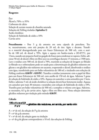 Métodos Físico-Químicos para Análise de Alimentos - 4ª Edição 
1ª Edição Digital 
Reagentes 
Éter 
Álcool a 70% e a 95% 
Carbonato de cálcio 
Solução de acetato neutro de chumbo saturada 
Soluções de Fehling tituladas (Apêndice I) 
Acido clorídrico 
Solução de hidróxido de sódio a 10% 
Carvão ativo 
Procedimento – Pese 5 g da amostra em uma cápsula de porcelana. Tra-te, 
sucessivamente, com três porções de 20 mL de éter. Agite e decante. Transfi-ra 
o material desengordurado para um frasco Erlenmeyer de 500 mL, com o auxí-lio 
de 100 mL de álcool a 70%. Agite e aqueça em banho-maria a (83-87)°C, por 
1 hora, usando um pequeno funil no gargalo do frasco para condensar os vapores. Esfrie, adi-cione 
50 mL de álcool e filtre em filtro seco ou centrifugue durante 15 minutos, a 1500 rpm. 
Lave o resíduo com 500 mL de álcool a 70%, reunindo as soluções de lavagem ao filtrado 
(o filtrado ou o sobrenadante pode ser usado para a determinação de glicídios redutores em 
glicose e em glicídios não redutores em sacarose, evaporando o álcool, dissolvendo o resíduo 
com água, transferindo para um balão volumétrico de 100 mL e titulando com soluções de 
Fehling conforme 038/IV e 039/IV). Transfira o resíduo juntamente com o papel de filtro 
para um frasco Erlenmeyer de 500 mL com auxílio de 150 mL de água. Adicione 5 gotas 
de solução de hidróxido de sódio a 10%. Aqueça em autoclave a uma atmosfera por 1 hora. 
Esfrie e adicione 5 mL de ácido clorídrico (a solução deverá ficar fortemente ácida). Aqueça 
em autoclave por mais 30 minutos e neutralize com solução de hidróxido de sódio a 10%. 
Transfira para um balão volumétrico de 500 mL e complete o volume com água. Adicione, 
se necessário, 0,5 g de carvão ativo. Agite e filtre em filtro seco. Nesta solução determine 
glicídios redutores por titulação pelo método 038/IV. 
Cálculo 
A = nº de mL da solução de P g da amostra 
P = nº de g da amostra 
V = nº de mL da solução gasto na titulação 
a = nº de g de glicose correspondente a 10 mL das soluções de Fehling 
134 - IAL 
 