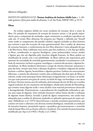 Capítulo IV - Procedimentos e Determinações Gerais 
Referência bibliográfica 
INSTITUTO ADOLFO LUTZ. Normas Analíticas do Instituto Adolfo Lutz. v. 1: Mé-todos 
químicos e físicos para análise de alimentos, 3. ed. São Paulo: IMESP, 1985. p. 53-54. 
IAL - 135 
Fibras 
Ao resíduo orgânico obtido em certas condições de extração, dá-se o nome de 
fibra. Os métodos de tratamento de extração da amostra variam e é de grande impor-tância, 
para a comparação de resultados, seguir exatamente as condições específicas em 
cada um. O termo fibra alimentar foi proposto por Hipsely e definido por Trowell 
como sendo os componentes das paredes celulares vegetais incluídas na dieta humana 
que resistem à ação das secreções do trato gastrointestinal. Para a análise de alimentos 
de consumo humano, o conhecimento do teor fibra alimentar é mais adequado do que 
o de fibra bruta. Hoje a definição mais aceita, para fins analíticos, é a de Asp que define 
as fibras, considerando os aspectos fisiológicos, como polissacarídios (exceto amido) 
e lignina que não são digeridos pelo intestino delgado humano. As fibras podem ser 
classificadas de acordo com a sua solubilidade. As fibras solúveis são responsáveis pelo 
aumento da viscosidade do conteúdo gastrointestinal, retardando o esvaziamento e a di-fusão 
de nutrientes; incluem as gomas, mucilagens, a maioria das pectinas e algumas he-miceluloses. 
As fibras insolúveis diminuem o tempo de trânsito intestinal, aumentam o 
peso das fezes, tornam mais lenta a absorção da glicose e retardam a digestão do amido; 
incluem a celulose, lignina, hemicelulose e algumas pectinas. Embora em concentrações 
diferentes, a maioria dos alimentos contém uma combinação dos dois tipos de fibras: as 
solúveis, tendo como principais fontes alimentares as leguminosas e as frutas e as insolú-veis 
que estão presentes nos grãos de cereais, no farelo de trigo, nas hortaliças e nas cascas 
de frutas. Durante muitos anos foi utilizada a determinação do teor de fibra ou o resíduo 
vegetal resultante de um tratamento não fisiológico, obtido pelo método de Henneberg, 
que consiste numa digestão ácida e outra alcalina num material previamente dessecado 
e desengordurado. Posteriormente, o procedimento foi simplificado utilizando-se ape-nas 
uma etapa de digestão. Estes métodos fornecem valores baixos devido à utilização 
de digestão muito drástica, levando à perda de alguns componentes, não sendo mais 
adequados para a análise de alimentos, podendo ser aplicados apenas para de rações ani-mais. 
Hellenboon et al. (1975) desenvolveram o método enzimático-gravimétrico, que 
consiste em tratar o alimento com diversas enzimas fisiológicas, simulando as condições 
do intestino humano, permitindo separar e quantificar gravimetricamente o conteúdo 
total da fração fibra e/ou as frações solúveis e insolúveis. Este método foi posteriormente 
modificado por Asp et al (1983) e Prosky et al. (1984). 
 