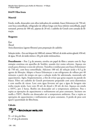 Métodos Físico-Químicos para Análise de Alimentos - 4ª Edição 
1ª Edição Digital 
044/IV Fibra bruta 
Material 
Estufa, mufla, dessecador com sílica indicadora de umidade, frasco Erlenmeyer de 750 mL 
com boca esmerilhada, refrigerador de refluxo longo com boca inferior esmerilhada, papel 
tornassol, proveta de 100 mL, pipetas de 20 mL e cadinho de Gooch com camada de fil-tração. 
Reagentes 
Éter 
Álcool 
Areia diatomácea (agente filtrante) para preparação do cadinho 
Solução ácida – Em um béquer de 1000 mL misture 500 mL de ácido acético glacial, 450 mL 
de água, 50 mL de ácido nítrico e 20 g de ácido tricloracético. 
Procedimento – Pese 2 g da amostra, envolva em papel de filtro e amarre com lã. Faça 
extração contínua em aparelho de Soxhlet, usando éter como solvente. Aqueça em 
estufa para eliminar o resto de solvente. Transfira o resíduo para um frasco Erlenmeyer 
de 750 mL, com boca esmerilhada. Adicione 100 mL de solução ácida e 0,5 g de 
agente de filtração. Adapte o frasco Erlenmeyer a um refrigerante de refluxo por 40 
minutos a partir do tempo em que a solução ácida foi adicionada, mantendo sob 
aquecimento. Agite, freqüentemente, a fim de evitar que gotas sequem na parede do 
frasco. Filtre em cadinho de Gooch previamente preparado com areia diatomácea 
e com auxílio de vácuo. Lave com água fervente até que a água de lavagem não 
tenha reação ácida. Lave com 20 mL de álcool e 20 mL de éter. Aqueça em estufa 
a 105°C, por 2 horas. Resfrie em dessecador até a temperatura ambiente. Pese e 
repita as operações de aquecimento e resfriamento até peso constante. Incinere em 
mufla a 550°C. Resfrie em dessecador até a temperatura ambiente. Pese e repita as 
operações de aquecimento e resfriamento até peso constante. A perda de peso será 
igual à quantidade de fibra bruta. 
Cálculo 
N = nº de g de fibra 
P = nº de g da amostra 
136 - IAL 
 