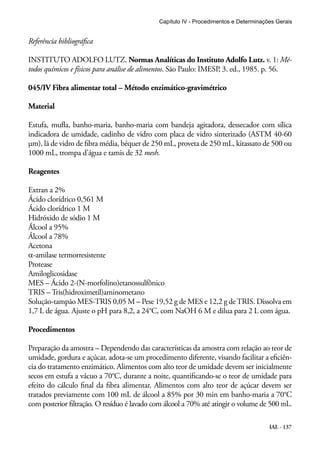 Capítulo IV - Procedimentos e Determinações Gerais 
Referência bibliográfica 
INSTITUTO ADOLFO LUTZ. Normas Analíticas do Instituto Adolfo Lutz. v. 1: Mé-todos 
químicos e físicos para análise de alimentos. São Paulo: IMESP, 3. ed., 1985. p. 56. 
IAL - 137 
045/IV Fibra alimentar total – Método enzimático-gravimétrico 
Material 
Estufa, mufla, banho-maria, banho-maria com bandeja agitadora, dessecador com sílica 
indicadora de umidade, cadinho de vidro com placa de vidro sinterizado (ASTM 40-60 
μm), lã de vidro de fibra média, béquer de 250 mL, proveta de 250 mL, kitassato de 500 ou 
1000 mL, trompa d’água e tamis de 32 mesh. 
Reagentes 
Extran a 2% 
Ácido clorídrico 0,561 M 
Ácido clorídrico 1 M 
Hidróxido de sódio 1 M 
Álcool a 95% 
Álcool a 78% 
Acetona 
α-amilase termorresistente 
Protease 
Amiloglicosidase 
MES – Ácido 2-(N-morfolino)etanossulfônico 
TRIS – Tris(hidroximetil)aminometano 
Solução-tampão MES-TRIS 0,05 M – Pese 19,52 g de MES e 12,2 g de TRIS. Dissolva em 
1,7 L de água. Ajuste o pH para 8,2, a 24°C, com NaOH 6 M e dilua para 2 L com água. 
Procedimentos 
Preparação da amostra – Dependendo das características da amostra com relação ao teor de 
umidade, gordura e açúcar, adota-se um procedimento diferente, visando facilitar a eficiên-cia 
do tratamento enzimático. Alimentos com alto teor de umidade devem ser inicialmente 
secos em estufa a vácuo a 70°C, durante a noite, quantificando-se o teor de umidade para 
efeito do cálculo final da fibra alimentar. Alimentos com alto teor de açúcar devem ser 
tratados previamente com 100 mL de álcool a 85% por 30 min em banho-maria a 70°C 
com posterior filtração. O resíduo é lavado com álcool a 70% até atingir o volume de 500 mL. 
 